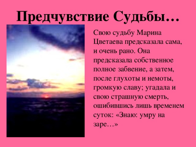 Предчувствие Судьбы… Свою судьбу Марина Цветаева предсказала сама, и очень рано. Она предсказала собственное полное забвение, а затем, после глухоты и немоты, громкую славу; угадала и свою страшную смерть, ошибившись лишь временем суток: «Знаю: умру на заре…»