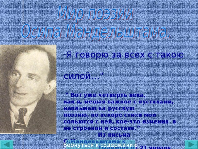 “ Я говорю за всех с такою c илой… ”  “ Вот уже четверть века, как я, мешая важное с пустяками, наплываю на русскую поэзию, но вскоре стихи мои сольются с ней, кое-что изменив в ее строении и составе. ”  Из письма О.Мандельштама к  Тынянову от 21 января 1937 года  Вернуться к содержанию