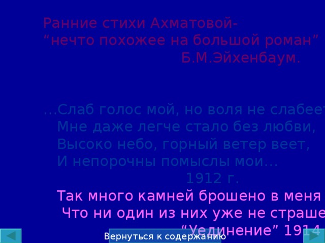 Ранние стихи Ахматовой- “ нечто похожее на большой роман ”  Б.М.Эйхенбаум. … Слаб голос мой, но воля не слабеет  Мне даже легче стало без любви,  Высоко небо, горный ветер веет,  И непорочны помыслы мои…  1912 г.  Так много камней брошено в меня  Что ни один из них уже не страшен… “ Уединение ” 1914 Вернуться к содержанию