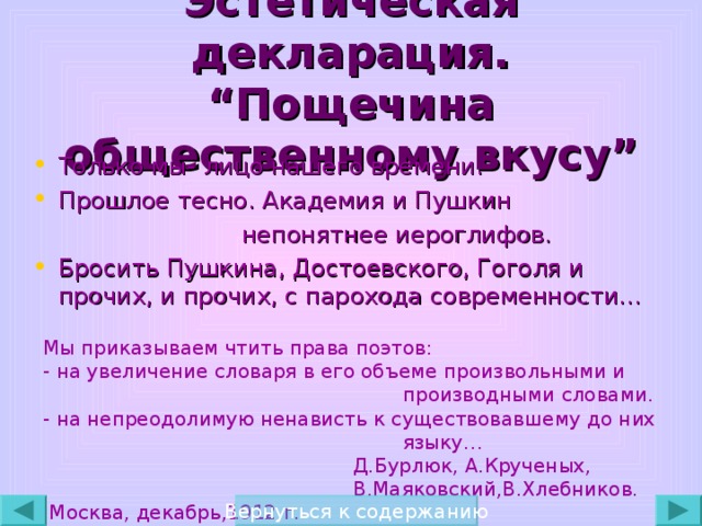 Эстетическая декларация.  “ Пощечина общественному вкусу ” Только мы- лицо нашего времени. Прошлое тесно. Академия и Пушкин  непонятнее иероглифов. Бросить Пушкина, Достоевского, Гоголя и прочих, и прочих, с парохода современности… Мы приказываем чтить права поэтов: - на увеличение словаря в его объеме произвольными и  производными словами. - на непреодолимую ненависть к существовавшему до них  языку…  Д.Бурлюк, А.Крученых,  В.Маяковский,В.Хлебников.  Москва, декабрь,1912 г. Вернуться к содержанию