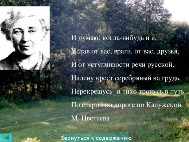 И думаю: когда-нибудь и я, Устав от вас, враги, от вас, друзья, И от уступчивости речи русской,- Надену крест серебряный на грудь, Перекрещусь- и тихо тронусь в путь По старой по дороге по Калужской. М. Цветаева Вернуться к содержанию