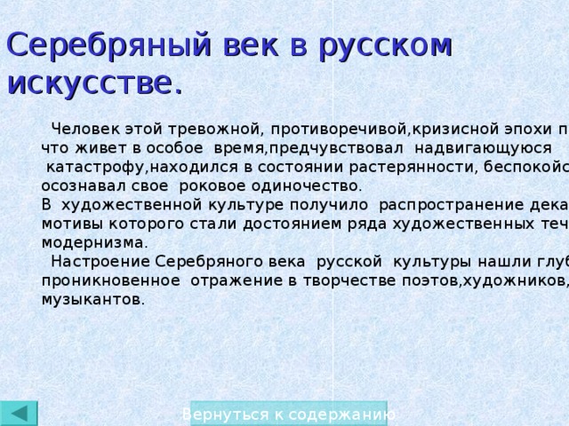 Серебряный век в русском искусстве.  Человек этой тревожной, противоречивой,кризисной эпохи понимал, что живет в особое  время,предчувствовал надвигающуюся  катастрофу,находился в состоянии растерянности, беспокойства, осознавал свое роковое одиночество. В художественной культуре получило распространение декадентство, мотивы которого стали достоянием ряда художественных течений модернизма.  Настроение Серебряного века русской культуры нашли глубокое, проникновенное отражение в творчестве поэтов,художников, музыкантов. Вернуться к содержанию