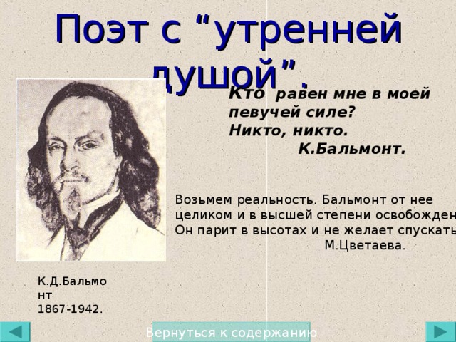 Поэт с “ утренней душой ” . Кто равен мне в моей певучей силе ? Никто, никто.  К.Бальмонт. Возьмем реальность. Бальмонт от нее целиком и в высшей степени освобожден… Он парит в высотах и не желает спускаться.  М.Цветаева. К.Д.Бальмонт 1867-1942. Вернуться к содержанию