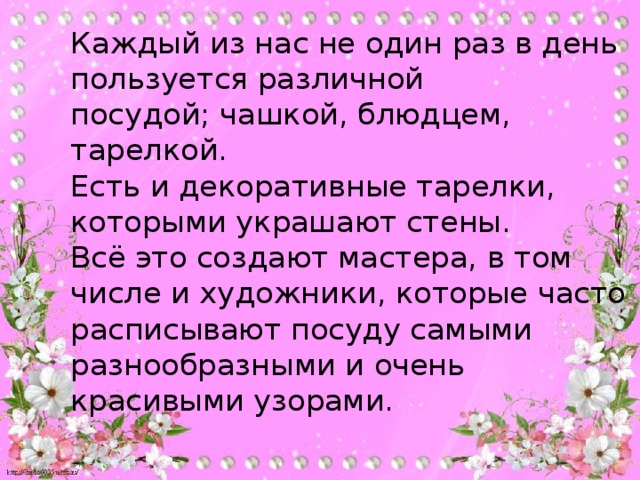 Каждый из нас не один раз в день пользуется различной  посудой; чашкой, блюдцем, тарелкой.  Есть и декоративные тарелки, которыми украшают стены.  Всё это создают мастера, в том числе и художники, которые часто расписывают посуду самыми разнообразными и очень красивыми узорами.