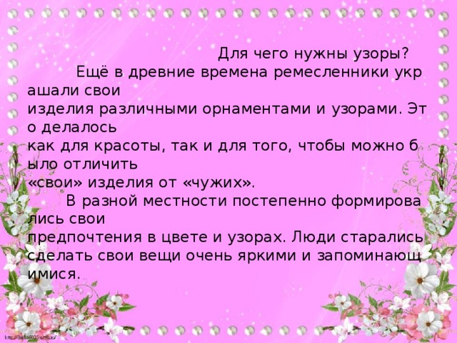 Для чего нужны узоры?            Ещё в древние времена ремесленники украшали свои   изделия различными орнаментами и узорами. Это делалось   как для красоты, так и для того, чтобы можно было отличить   «свои» изделия от «чужих».           В разной местности постепенно формировались свои   предпочтения в цвете и узорах. Люди старались сделать свои вещи очень яркими и запоминающимися.