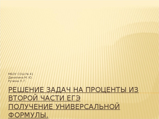 МБОУ СОШ № 41 Данилина М. Ю. Ручина Л. Г. РЕШЕНИЕ ЗАДАЧ НА ПРОЦЕНТЫ ИЗ ВТОРОЙ ЧАСТИ ЕГЭ  ПОЛУЧЕНИЕ УНИВЕРСАЛЬНОЙ ФОРМУЛЫ.