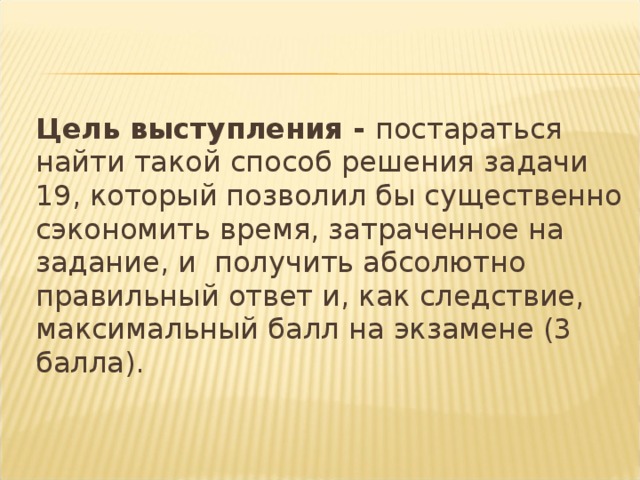 Цель выступления - постараться найти такой способ решения задачи 19, который позволил бы существенно сэкономить время, затраченное на задание, и получить абсолютно правильный ответ и, как следствие, максимальный балл на экзамене (3 балла).