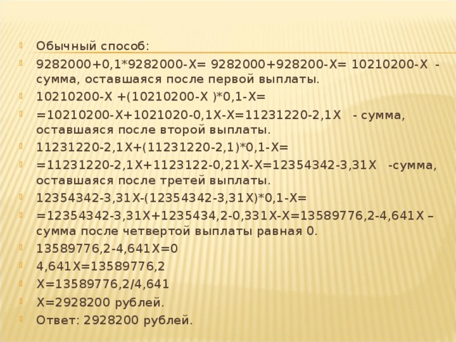 Обычный способ: 9282000+0,1*9282000- X = 9282000+928200- X = 10210200- X - сумма, оставшаяся после первой выплаты. 10210200- X +(10210200- X )*0,1- X = =10210200- X +1021020-0,1 X - X =11231220-2,1 X - сумма, оставшаяся после второй выплаты. 11231220-2,1 X +(11231220-2,1)*0,1- X = =11231220-2,1 X +1123122-0,21 X - X =12354342-3,31 X -сумма, оставшаяся после третей выплаты. 12354342-3,31 X -(12354342-3,31 X )*0,1- X= =12354342-3,31 X +1235434,2-0,331 X - X =13589776,2-4,641 X –сумма после четвертой выплаты равная 0. 13589776,2-4,641 X =0 4,641 X =13589776,2 X =13589776,2/4,641 X =2928200 рублей. Ответ: 2928200 рублей.