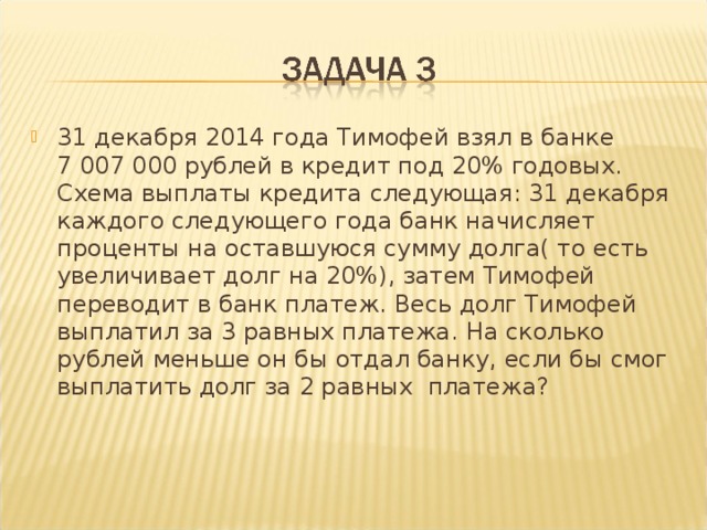 31 декабря 2014 года Тимофей взял в банке 7 007 000 рублей в кредит под 20% годовых. Схема выплаты кредита следующая: 31 декабря каждого следующего года банк начисляет проценты на оставшуюся сумму долга( то есть увеличивает долг на 20%), затем Тимофей переводит в банк платеж. Весь долг Тимофей выплатил за 3 равных платежа. На сколько рублей меньше он бы отдал банку, если бы смог выплатить долг за 2 равных платежа?