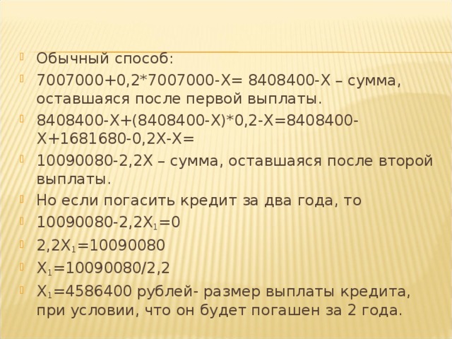 Обычный способ: 7007000+0,2*7007000- X = 8408400- X – сумма, оставшаяся после первой выплаты. 8408400- X +(8408400- X )*0,2- X =8408400- X +1681680-0,2 X - X = 10090080-2,2 X – сумма, оставшаяся после второй выплаты. Но если погасить кредит за два года, то 10090080-2,2 X 1 =0 2,2 X 1 =10090080 X 1 =10090080/2,2 X 1 =4586400 рублей- размер выплаты кредита, при условии, что он будет погашен за 2 года.