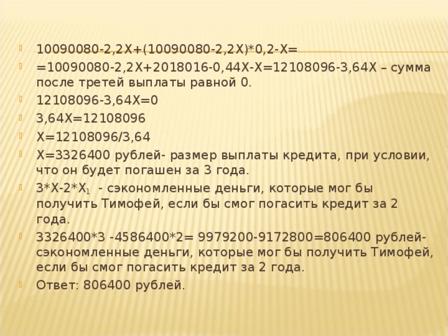 10090080-2,2 X +(10090080-2,2 X )*0,2- X= =10090080-2,2 X +2018016-0,44 X - X =12108096-3,64 X – сумма после третей выплаты равной 0. 12108096-3,64 X =0 3,64 X =12108096 X =12108096/3,64 X =3326400 рублей- размер выплаты кредита, при условии, что он будет погашен за 3 года. 3* X -2* X 1 - сэкономленные деньги, которые мог бы получить Тимофей, если бы смог погасить кредит за 2 года. 3326400*3 -4586400*2= 9979200-9172800=806400 рублей- сэкономленные деньги, которые мог бы получить Тимофей, если бы смог погасить кредит за 2 года. Ответ: 806400 рублей.