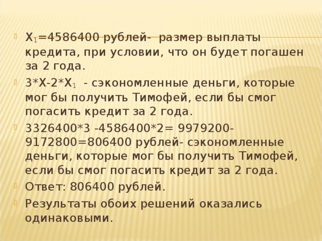 X 1 =4586400 рублей- размер выплаты кредита, при условии, что он будет погашен за 2 года. 3* X -2* X 1 - сэкономленные деньги, которые мог бы получить Тимофей, если бы смог погасить кредит за 2 года. 3326400*3 -4586400*2= 9979200-9172800=806400 рублей- сэкономленные деньги, которые мог бы получить Тимофей, если бы смог погасить кредит за 2 года. Ответ: 806400 рублей. Результаты обоих решений оказались одинаковыми.