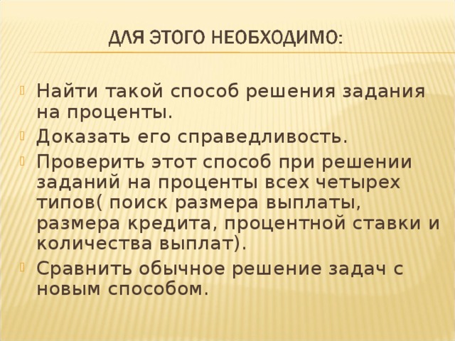 Найти такой способ решения задания на проценты. Доказать его справедливость. Проверить этот способ при решении заданий на проценты всех четырех типов( поиск размера выплаты, размера кредита, процентной ставки и количества выплат). Сравнить обычное решение задач с новым способом.