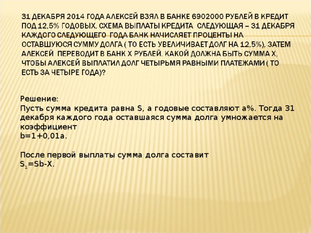 Решение: Пусть сумма кредита равна S , а годовые составляют a %. Тогда 31 декабря каждого года оставшаяся сумма долга умножается на коэффициент b =1+0,01 a . После первой выплаты сумма долга составит S 1 = Sb - X .