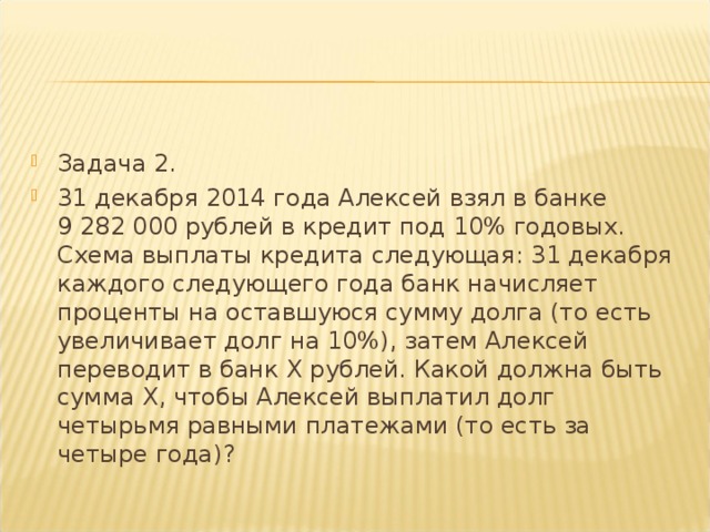 Задача 2. 31 декабря 2014 года Алексей взял в банке 9 282 000 рублей в кредит под 10% годовых. Схема выплаты кредита следующая: 31 декабря каждого следующего года банк начисляет проценты на оставшуюся сумму долга (то есть увеличивает долг на 10%), затем Алексей переводит в банк X рублей. Какой должна быть сумма X , чтобы Алексей выплатил долг четырьмя равными платежами (то есть за четыре года)?