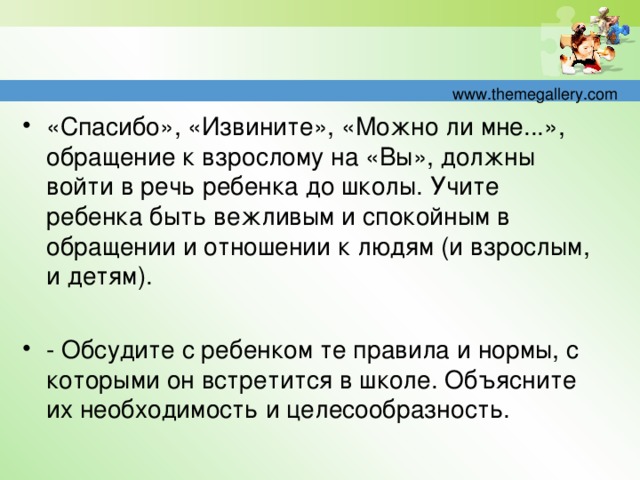 «Спасибо», «Извините», «Можно ли мне...», обращение к взрослому на «Вы», должны войти в речь ребенка до школы. Учите ребенка быть вежливым и спокойным в обращении и отношении к людям (и взрослым, и детям).   - Обсудите с ребенком те правила и нормы, с которыми он встретится в школе. Объясните их необходимость и целесообразность.