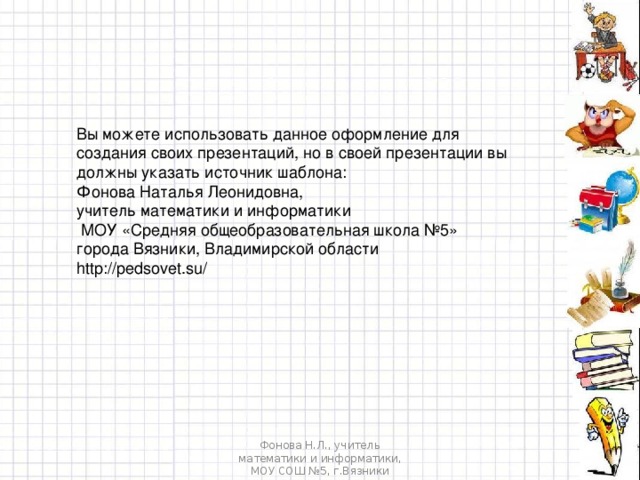 Вы можете использовать данное оформление для создания своих презентаций, но в своей презентации вы должны указать источник шаблона: Фонова Наталья Леонидовна, учитель математики и информатики  МОУ «Средняя общеобразовательная школа №5» города Вязники, Владимирской области http://pedsovet.su/ Фонова Н.Л., учитель математики и информатики, МОУ СОШ №5, г.Вязники