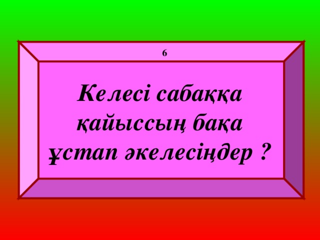 6 Келесі сабаққа қайыссың бақа ұстап әкелесіңдер ?