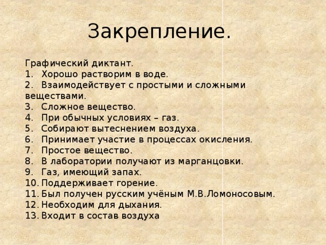 Закрепление. Графический диктант. 1.  Хорошо растворим в воде. 2.  Взаимодействует с простыми и сложными веществами. 3.  Сложное вещество. 4.  При обычных условиях – газ. 5.  Собирают вытеснением воздуха. 6.  Принимает участие в процессах окисления. 7.  Простое вещество. 8.  В лаборатории получают из марганцовки. 9.  Газ, имеющий запах. 10.  Поддерживает горение. 11.  Был получен русским учёным М.В.Ломоносовым. 12.  Необходим для дыхания. 13.  Входит в состав воздуха