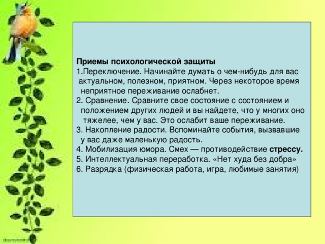 Приемы психологической защиты Переключение. Начинайте думать о чем-нибудь для вас  актуальном, полезном, приятном. Через некоторое время  неприятное переживание ослабнет. 2. Сравнение. Сравните свое состояние с состоянием и  положением других людей и вы найдете, что у многих оно  тяжелее, чем у вас. Это ослабит ваше переживание. 3. Накопление радости. Вспоминайте события, вызвавшие  у вас даже маленькую радость. 4. Мобилизация юмора. Смех — противодействие стрессу. 5. Интеллектуальная переработка. «Нет худа без добра» 6. Разрядка (физическая работа, игра, любимые занятия)