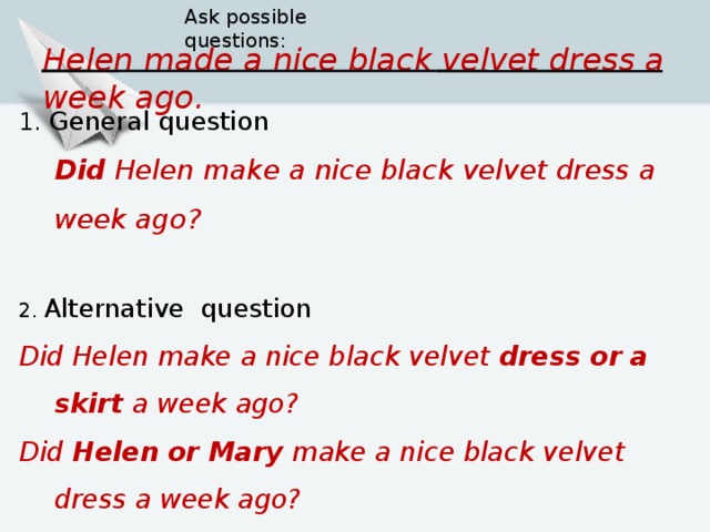 Ask possible questions: Helen  made a nice black velvet dress a week ago. 1. General question  Did  Helen  make a nice black velvet dress a week ago? 2. Alternative question Did  Helen  make a nice black velvet dress or a skirt a week ago? Did  Helen  or Mary make a nice black velvet dress a week ago? Did  Helen  make a nice black velvet dress a week or a month ago ?