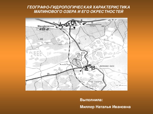 ГЕОГРАФО-ГИДРОЛОГИЧЕСКАЯ ХАРАКТЕРИСТИКА МАЛИНОВОГО ОЗЕРА И ЕГО ОКРЕСТНОСТЕЙ Выполнила: Миллер Наталья Ивановна