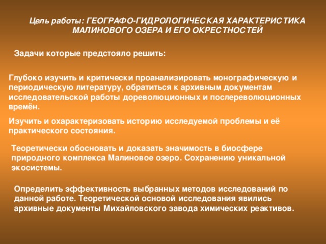 Цель работы: ГЕОГРАФО-ГИДРОЛОГИЧЕСКАЯ ХАРАКТЕРИСТИКА МАЛИНОВОГО ОЗЕРА И ЕГО ОКРЕСТНОСТЕЙ Задачи которые предстояло решить: Глубоко изучить и критически проанализировать монографическую и периодическую литературу, обратиться к архивным документам исследовательской работы дореволюционных и послереволюционных времён. Изучить и охарактеризовать историю исследуемой проблемы и её практического состояния. Теоретически обосновать и доказать значимость в биосфере природного комплекса Малиновое озеро. Сохранению уникальной экосистемы. Определить эффективность выбранных методов исследований по данной работе. Теоретической основой исследования явились архивные документы Михайловского завода химических реактивов.