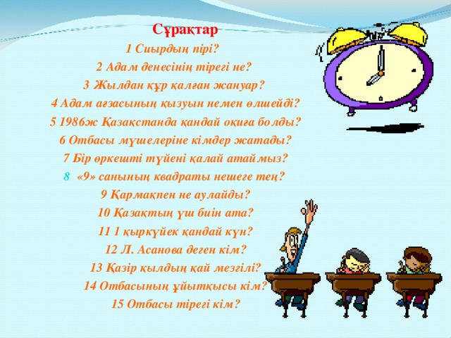 Сұрақтар 1 Сиырдың пірі? 2 Адам денесінің тірегі не? 3 Жылдан құр қалған жануар? 4 Адам ағзасының қызуын немен өлшейді? 5 1986ж Қазақстанда қандай оқиға болды? 6 Отбасы мүшелеріне кімдер жатады? 7 Бір өркешті түйені қалай атаймыз? «9» санының квадраты нешеге тең? 9 Қармақпен не аулайды? 10 Қазақтың үш биін ата? 11 1 қыркүйек қандай күн? 12 Л. Асанова деген кім? 13 Қазір қылдың қай мезгілі? 14 Отбасының ұйытқысы кім? 15 Отбасы тірегі кім?