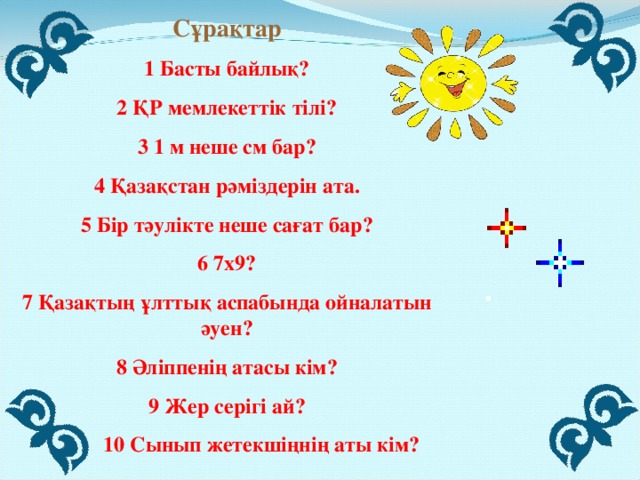 Сұрақтар 1 Басты байлық? 2 ҚР мемлекеттік тілі? 3 1 м неше см бар? 4 Қазақстан рәміздерін ата. 5 Бір тәулікте неше сағат бар? 6 7х9? 7 Қазақтың ұлттық аспабында ойналатын әуен? 8 Әліппенің атасы кім? 9 Жер серігі ай?  10 Сынып жетекшіңнің аты кім?