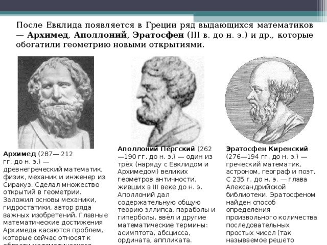 После Евклида появляется в Греции ряд выдающихся математиков — Архимед , Аполлоний , Эратосфен (III в. до н. э.) и др., которые обогатили геометрию новыми открытиями. Аполлоний Пергский (262—190 гг. до н. э.) — один из трёх (наряду с Евклидом и Архимедом) великих геометров античности, живших в III веке до н. э. Аполлоний дал содержательную общую теорию эллипса, параболы и гиперболы, ввёл и другие математические термины: асимптота, абсцисса, ордината, аппликата. Эратосфен Киренский (276—194 гг. до н. э.) — греческий математик, астроном, географ и поэт. С 235 г. до н. э. — глава Александрийской библиотеки. Эратосфеном найден способ определения произвольного количества последовательных простых чисел (так называемое решето Эратосфена ). Архимед (287— 212 гг. до н. э.) — древнегреческий математик, физик, механик и инженер из Сиракуз. Сделал множество открытий в геометрии. Заложил основы механики, гидростатики, автор ряда важных изобретений. Главные математические достижения Архимеда касаются проблем, которые сейчас относят к области математического анализа.