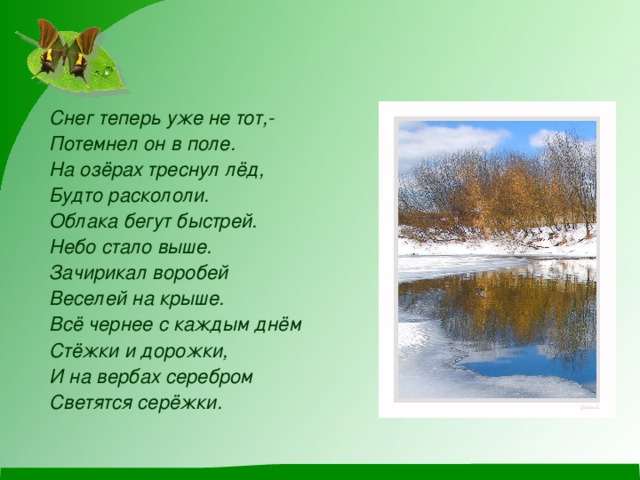 Снег теперь уже не тот,- Потемнел он в поле. На озёрах треснул лёд, Будто раскололи. Облака бегут быстрей. Небо стало выше. Зачирикал воробей Веселей на крыше. Всё чернее с каждым днём Стёжки и дорожки, И на вербах серебром Светятся серёжки.