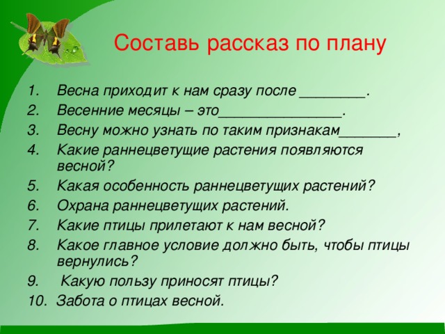 Составь рассказ по плану Весна приходит к нам сразу после ________. Весенние месяцы – это_______________. Весну можно узнать по таким признакам_______, Какие раннецветущие растения появляются весной? Какая особенность раннецветущих растений? Охрана раннецветущих растений. Какие птицы прилетают к нам весной? Какое главное условие должно быть, чтобы птицы вернулись? 9. Какую пользу приносят птицы? 10. Забота о птицах весной.