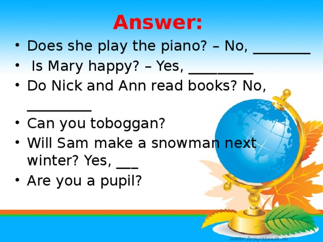 Answer: Does she play the piano? – No, ________  Is Mary happy? – Yes, _________ Do Nick and Ann read books? No, _________ Can you toboggan? Will Sam make a snowman next winter? Yes, ___ Are you a pupil?
