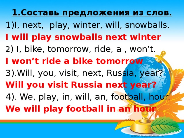 1.Составь предложения из слов.   1)I, next, play, winter, will, snowballs. I will play snowballs next winter 2 ) I, bike, tomorrow, ride, a , won’t. I won’t ride a bike tomorrow 3).Will, you, visit, next, Russia, year? Will you visit Russia next year? 4). We, play, in, will, an, football, hour. We will play football in an hour