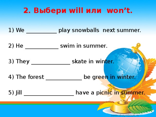 2. Выбери will или won’t.   1) We ___________ play snowballs next summer. 2) He ____________ swim in summer. 3) They ______________ skate in winter. 4) The forest _____________ be green in winter. 5) Jill __________________ have a picnic in summer.