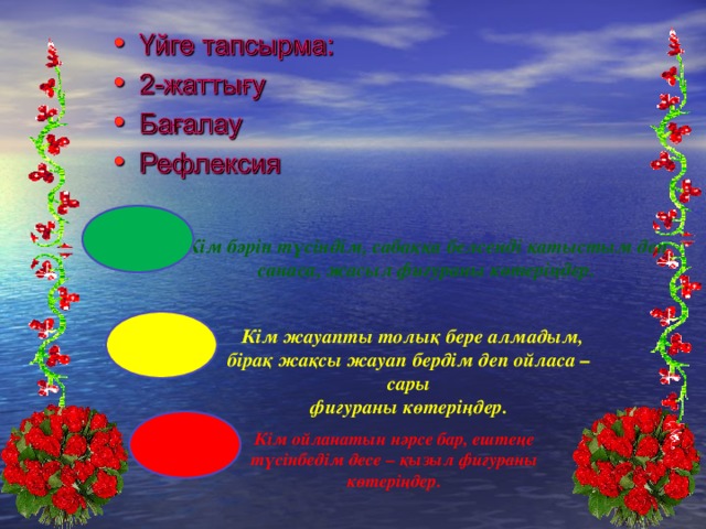 Кім бәрін түсіндім, сабаққа белсенді қатыстым деп санаса, жасыл фигураны көтеріңдер.  Кім жауапты толық бере алмадым, бірақ жақсы жауап бердім деп ойласа –сары фигураны көтеріңдер. Кім ойланатын нәрсе бар, ештеңе түсінбедім десе – қызыл фигураны көтеріңдер.