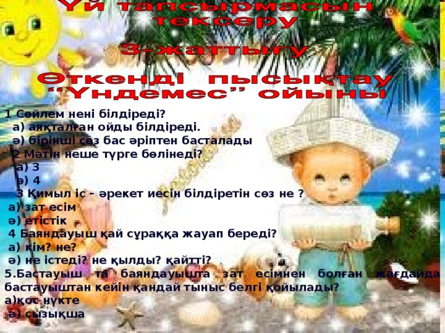 1 Сөйлем нені білдіреді?  а) аяқталған ойды білдіреді.  ә) бірінші сөз бас әріптен басталады  2 Мәтін неше түрге бөлінеді?  а) 3  ә) 4  3 Қимыл іс – әрекет иесін білдіретін сөз не ?  а) зат есім  ә) етістік  4 Баяндауыш қай сұраққа жауап береді?  а) кім? не?  ә) не істеді? не қылды? қайтті? 5.Бастауыш та баяндауышта зат есімнен болған жағдайда бастауыштан кейін қандай тыныс белгі қойылады? а)қос нүкте  ә) сызықша