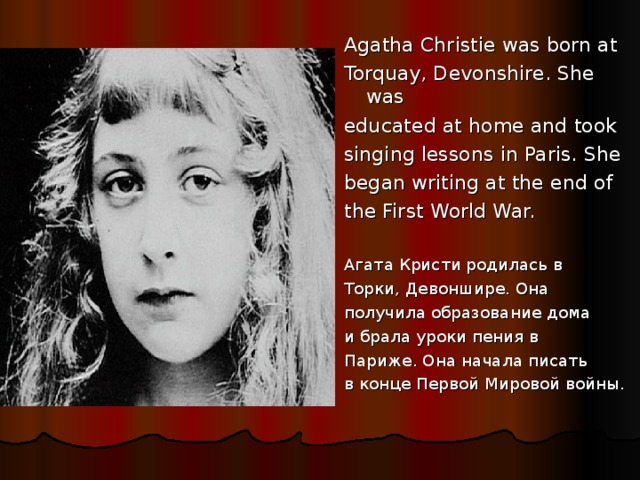 Agatha Christie was born at Torquay, Devonshire. She was educated at home and took singing lessons in Paris. She began writing at the end of the First World War. Агата Кристи родилась в Торки, Девоншире. Она получила образование дома и брала уроки пения в Париже. Она начала писать в конце Первой Мировой войны.