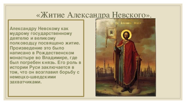 «Житие Александра Невского ».  Александру Невскому как мудрому государственному деятелю и великому полководцу посвящено житие. Произведение это было написано в Рождественском монастыре во Владимире, где был погребен князь. Его роль в истории Руси заключается в том, что он возглавил борьбу с немецко-шведскими захватчиками.