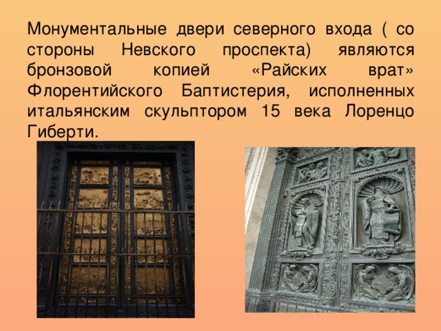 Монументальные двери северного входа ( со стороны Невского проспекта) являются бронзовой копией «Райских врат» Флорентийского Баптистерия, исполненных итальянским скульптором 15 века Лоренцо Гиберти.