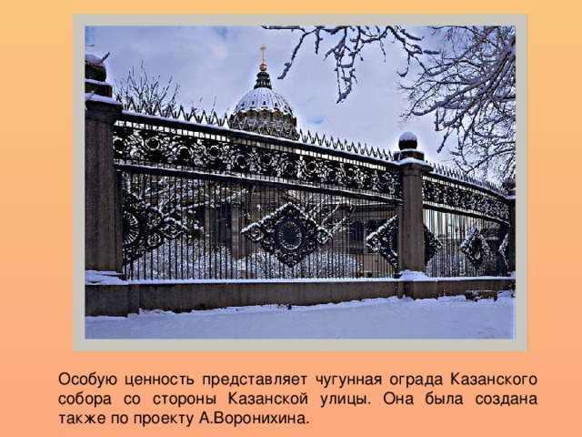 Особую ценность представляет чугунная ограда Казанского собора со стороны Казанской улицы. Она была создана также по проекту А.Воронихина.