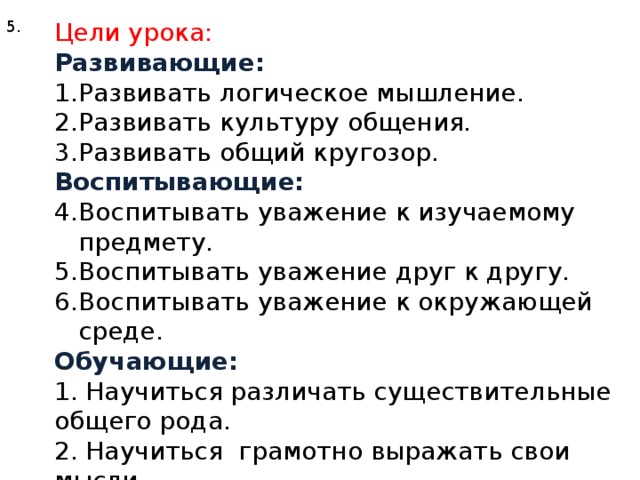 5. Цели урока: Развивающие: Развивать логическое мышление. Развивать культуру общения. Развивать общий кругозор. Воспитывающие: Воспитывать уважение к изучаемому предмету. Воспитывать уважение друг к другу. Воспитывать уважение к окружающей среде. Обучающие: 1. Научиться различать существительные общего рода. 2. Научиться грамотно выражать свои мысли.