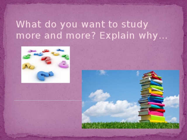 What do you want to study more and more? Explain why…