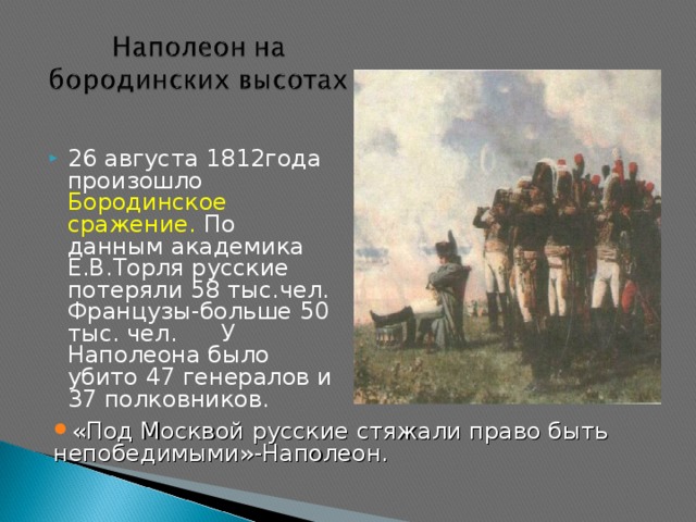 26 августа 1812года произошло Бородинское сражение. По данным академика Е.В.Торля русские потеряли 58 тыс.чел. Французы-больше 50 тыс. чел.  У Наполеона было убито 47 генералов и 37 полковников. «Под Москвой русские стяжали право быть непобедимыми»-Наполеон.