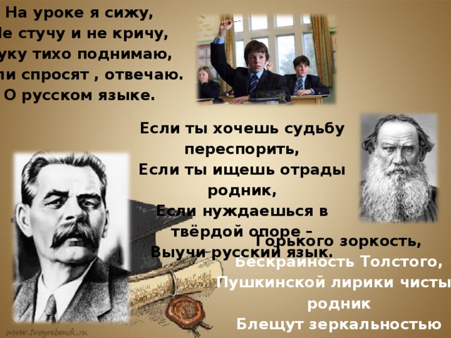 На уроке я сижу, Не стучу и не кричу, Руку тихо поднимаю, Если спросят , отвечаю. О русском языке. Если ты хочешь судьбу переспорить, Если ты ищешь отрады родник, Если нуждаешься в твёрдой опоре – Выучи русский язык. Горького зоркость, Бескрайность Толстого, Пушкинской лирики чистый родник Блещут зеркальностью русского слова- Выучи русский язык.