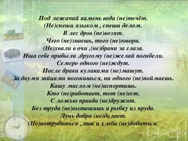 Под лежачий камень вода (не)течёт.  (Не)спеши языком , спеши делом.  В лес дров (не)возят.  Чего (не)знаешь, того (не)говори.  (Не)хвали в очи ,(не)брани за глаза.  Ища себе прибыли ,другому (не)желай погибели.  Семеро одного (не)ждут.  После драки кулаками (не)машут.  За двумя зайцами погонишься, ни одного (не)поймаешь.  Кашу маслом (не)испортишь.  Кто (не)работает, тот (не)ест.  С ложью правда (не)дружит.  Без труда (не)вытащишь и рыбку из пруда.  Лень добра (не)делает.  (Не)потрудиться , так и хлеба (не)добиться.