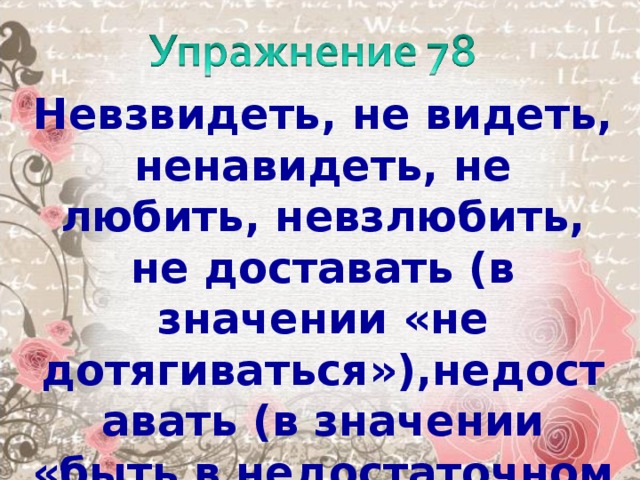 Невзвидеть, не видеть, ненавидеть, не любить, невзлюбить, не доставать (в значении «не дотягиваться»),недоставать (в значении «быть в недостаточном количестве»), не может, неможется, несдобровать, не угодить , неволить.