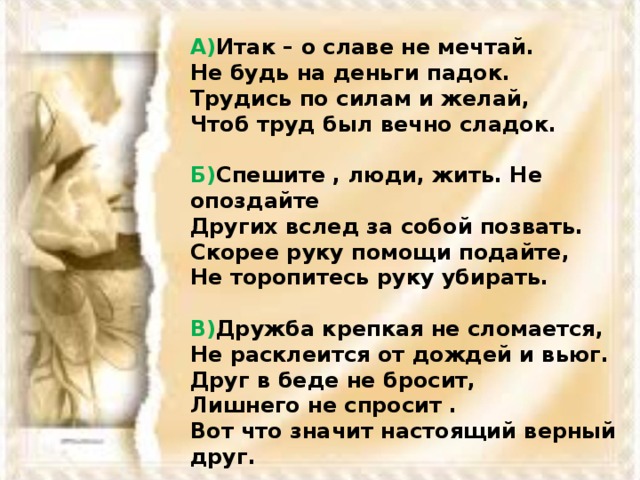 А) Итак – о славе не мечтай.  Не будь на деньги падок.  Трудись по силам и желай,  Чтоб труд был вечно сладок.  Б) Спешите , люди, жить. Не опоздайте  Других вслед за собой позвать.  Скорее руку помощи подайте,  Не торопитесь руку убирать.  В) Дружба крепкая не сломается,  Не расклеится от дождей и вьюг.  Друг в беде не бросит,  Лишнего не спросит .  Вот что значит настоящий верный друг.