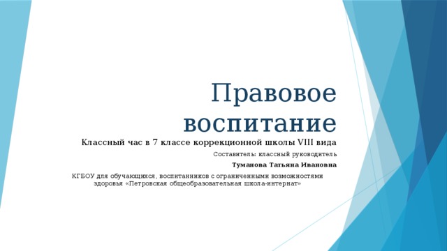 Правовое воспитание  Классный час в 7 классе коррекционной школы VIII вида Составитель: классный руководитель Туманова Татьяна Ивановна КГБОУ для обучающихся, воспитанников с ограниченными возможностями здоровья «Петровская общеобразовательная школа-интернат»