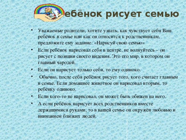 Ребёнок рисует семью  Уважаемые родители, хотите узнать, как чувствует себя Ваш ребёнок в семье или как он относится к родственникам, предложите ему задание: «Нарисуй свою семью» Если ребёнок нарисовал себя в центре, не волнуйтесь – он рисует с позиции своего видения. Это его мир, в котором он главный чародей. Если он нарисует только себя, то ему одиноко.  Обычно, после себя ребёнок рисует того, кого считает главным в семье. Если домашнее животное он нарисовал вторым, то ребёнку одиноко. Если кого-то не нарисовал, он может быть обижен на него. А если ребёнок нарисует всех родственников вместе держащимися руками, то в вашей семье он окружён любовью и вниманием близких людей.  